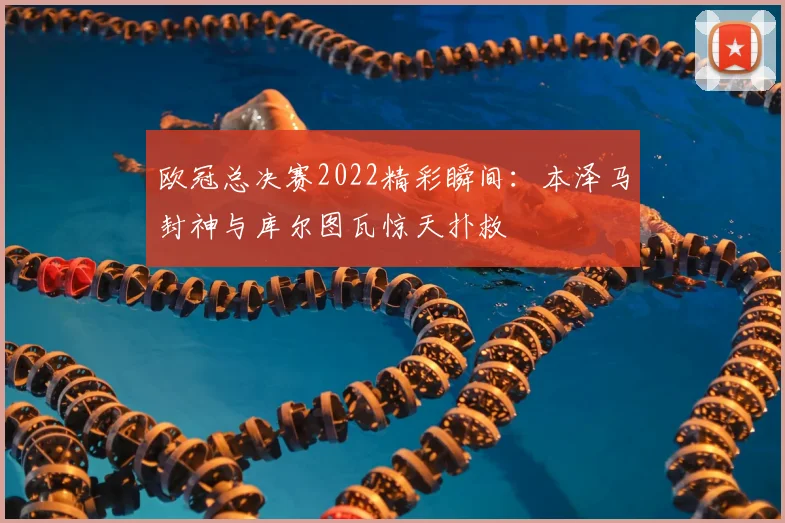 欧冠总决赛2022精彩瞬间：本泽马封神与库尔图瓦惊天扑救