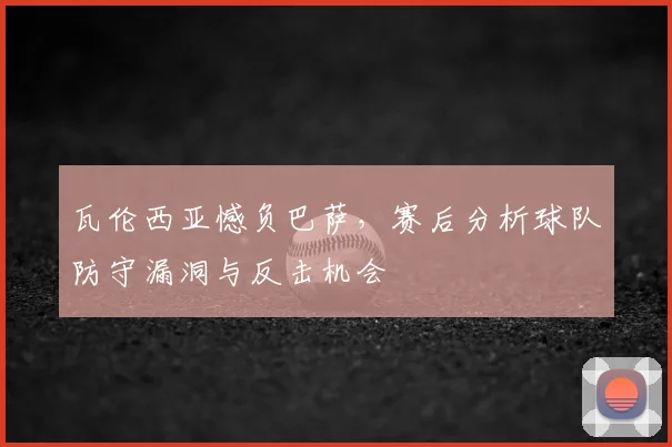 瓦伦西亚憾负巴萨，赛后分析球队防守漏洞与反击机会
