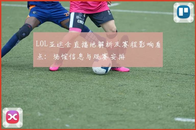 LOL亚运会直播地解析及赛程影响看点：场馆信息与观赛安排