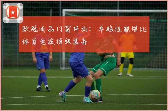 欧冠尚品门窗评测:卓越性能堪比体育竞技顶级装备